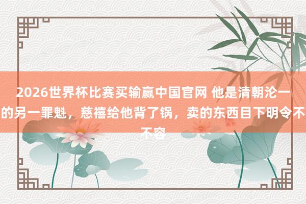2026世界杯比赛买输赢中国官网 他是清朝沦一火的另一罪魁，慈禧给他背了锅，卖的东西目下明令不容