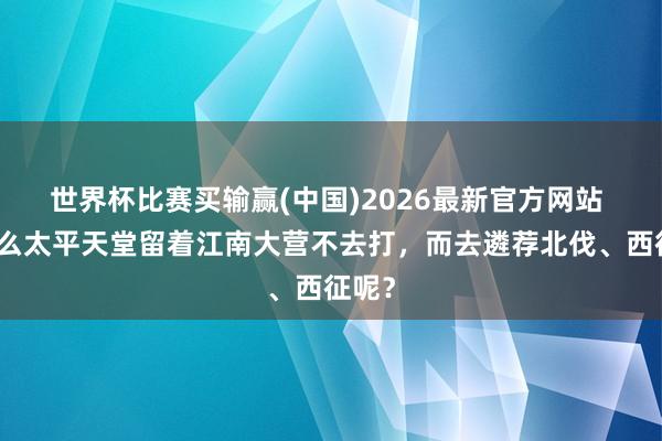 世界杯比赛买输赢(中国)2026最新官方网站 为什么太平天堂留着江南大营不去打，而去遴荐北伐、西征呢？
