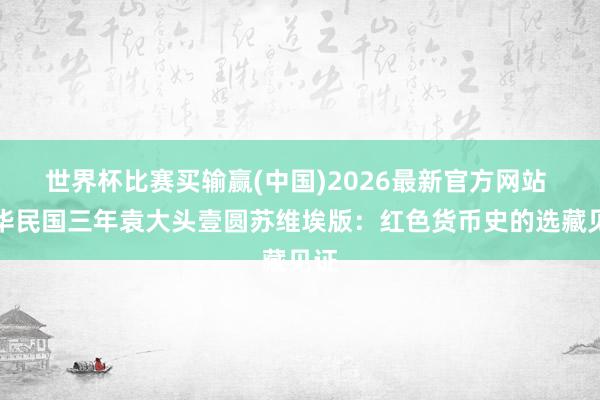 世界杯比赛买输赢(中国)2026最新官方网站 中华民国三年袁大头壹圆苏维埃版：红色货币史的选藏见证