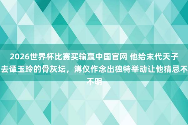 2026世界杯比赛买输赢中国官网 他给末代天子送去谭玉玲的骨灰坛，溥仪作念出独特举动让他猜忌不明