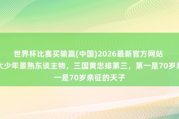 世界杯比赛买输赢(中国)2026最新官方网站 历史上十大少年景熟东谈主物，三国黄忠排第三，第一是70岁亲征的天子