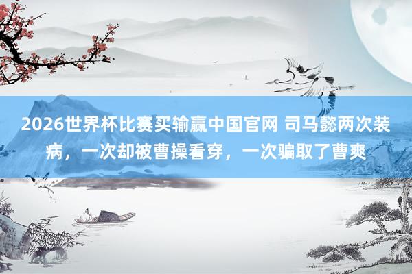 2026世界杯比赛买输赢中国官网 司马懿两次装病，一次却被曹操看穿，一次骗取了曹爽