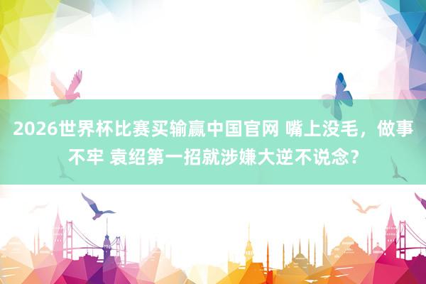 2026世界杯比赛买输赢中国官网 嘴上没毛，做事不牢 袁绍第一招就涉嫌大逆不说念？