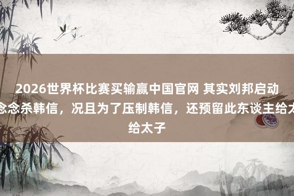 2026世界杯比赛买输赢中国官网 其实刘邦启动没念念杀韩信，况且为了压制韩信，还预留此东谈主给太子