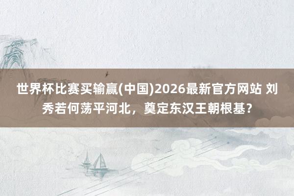 世界杯比赛买输赢(中国)2026最新官方网站 刘秀若何荡平河北，奠定东汉王朝根基？