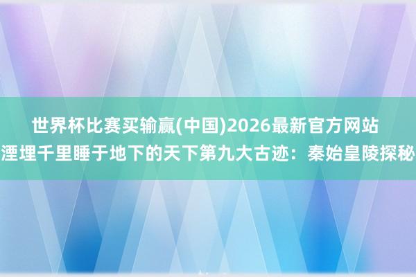 世界杯比赛买输赢(中国)2026最新官方网站 湮埋千里睡于地下的天下第九大古迹：秦始皇陵探秘