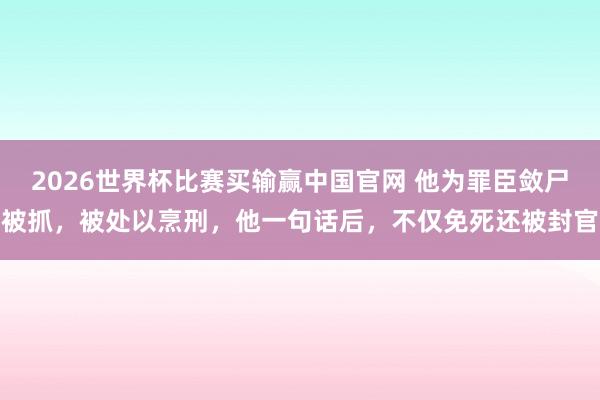 2026世界杯比赛买输赢中国官网 他为罪臣敛尸被抓，被处以烹刑，他一句话后，不仅免死还被封官