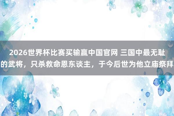 2026世界杯比赛买输赢中国官网 三国中最无耻的武将，只杀救命恩东谈主，于今后世为他立庙祭拜