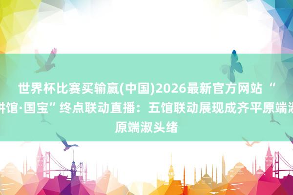 世界杯比赛买输赢(中国)2026最新官方网站 “馆长讲馆·国宝”终点联动直播：五馆联动展现成齐平原端淑头绪