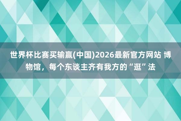 世界杯比赛买输赢(中国)2026最新官方网站 博物馆，每个东谈主齐有我方的“逛”法