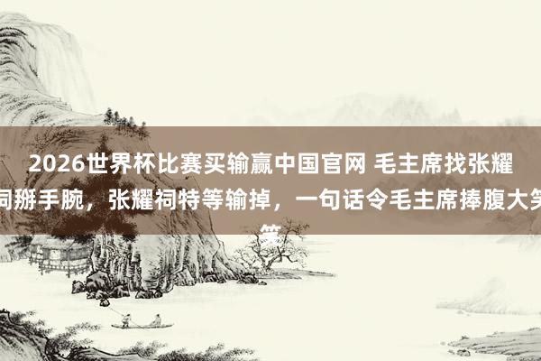 2026世界杯比赛买输赢中国官网 毛主席找张耀祠掰手腕，张耀祠特等输掉，一句话令毛主席捧腹大笑
