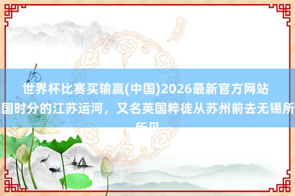 世界杯比赛买输赢(中国)2026最新官方网站 民国时分的江苏运河，又名英国粹徒从苏州前去无锡所见