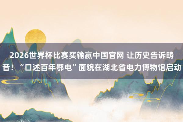 2026世界杯比赛买输赢中国官网 让历史告诉畴昔！“口述百年鄂电”面貌在湖北省电力博物馆启动
