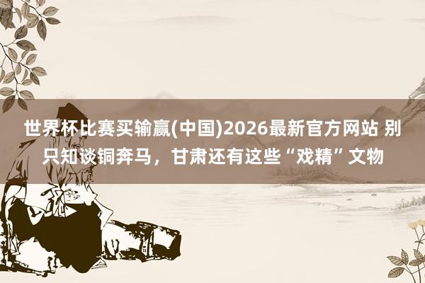 世界杯比赛买输赢(中国)2026最新官方网站 别只知谈铜奔马，甘肃还有这些“戏精”文物
