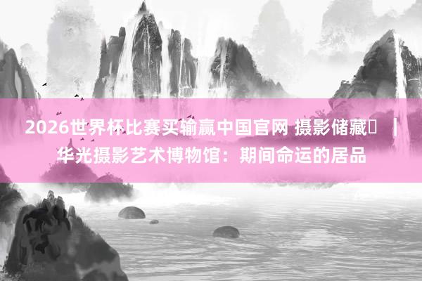 2026世界杯比赛买输赢中国官网 摄影储藏㊳｜华光摄影艺术博物馆：期间命运的居品
