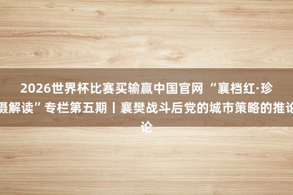 2026世界杯比赛买输赢中国官网 “襄档红·珍摄解读”专栏第五期丨襄樊战斗后党的城市策略的推论