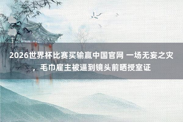 2026世界杯比赛买输赢中国官网 一场无妄之灾，毛巾雇主被逼到镜头前晒授室证