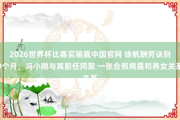 2026世界杯比赛买输赢中国官网 徐帆酬劳诀别9个月，冯小刚与其前任同聚 一张合照揭露和养女关系
