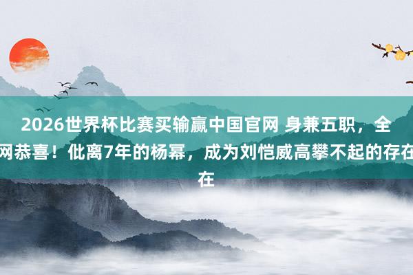 2026世界杯比赛买输赢中国官网 身兼五职，全网恭喜！仳离7年的杨幂，成为刘恺威高攀不起的存在
