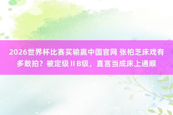 2026世界杯比赛买输赢中国官网 张柏芝床戏有多敢拍？被定级ⅡB级，直言当成床上通顺