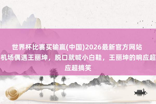 世界杯比赛买输赢(中国)2026最新官方网站 孙浩机场偶遇王丽坤，脱口就喊小白鞋，王丽坤的响应超搞笑