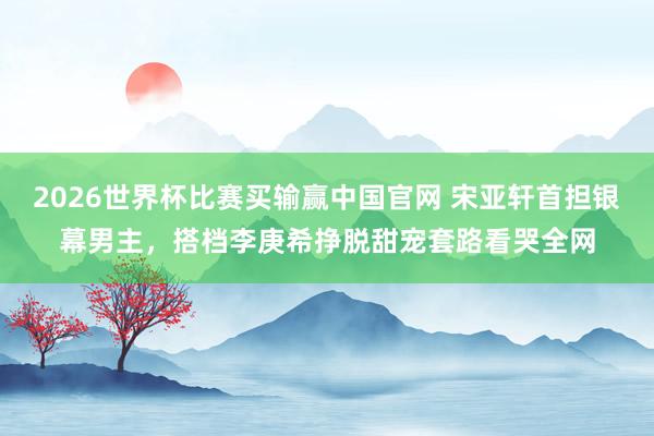 2026世界杯比赛买输赢中国官网 宋亚轩首担银幕男主，搭档李庚希挣脱甜宠套路看哭全网