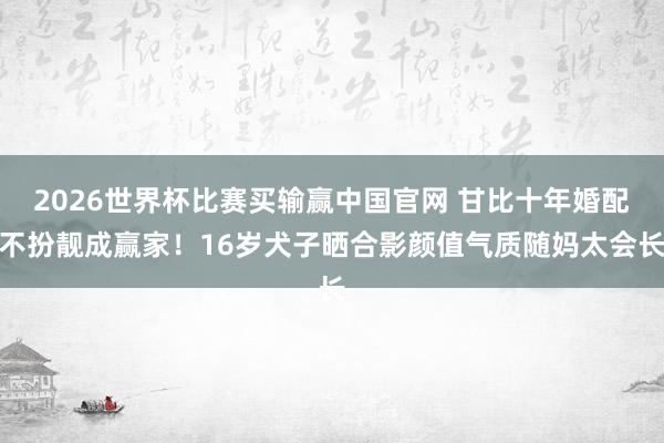 2026世界杯比赛买输赢中国官网 甘比十年婚配不扮靓成赢家！16岁犬子晒合影颜值气质随妈太会长