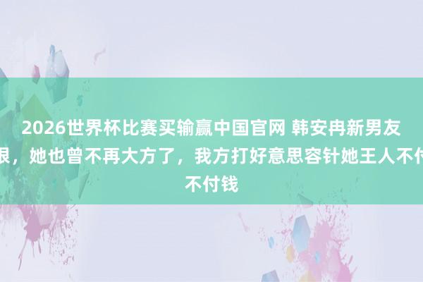 2026世界杯比赛买输赢中国官网 韩安冉新男友衔恨，她也曾不再大方了，我方打好意思容针她王人不付钱