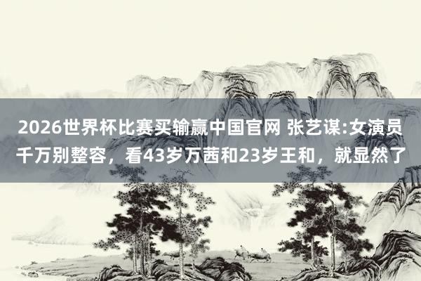 2026世界杯比赛买输赢中国官网 张艺谋:女演员千万别整容，看43岁万茜和23岁王和，就显然了