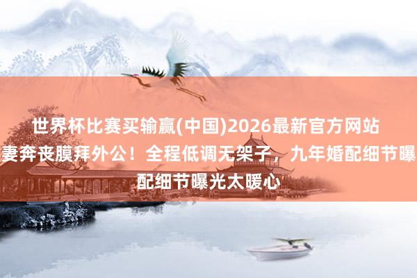 世界杯比赛买输赢(中国)2026最新官方网站 郭富城陪妻奔丧膜拜外公！全程低调无架子，九年婚配细节曝光太暖心