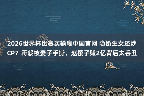 2026世界杯比赛买输赢中国官网 隐婚生女还炒CP？蒋毅被妻子手撕，赵樱子赚2亿背后太丢丑