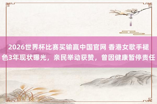2026世界杯比赛买输赢中国官网 香港女歌手褪色3年现状曝光，亲民举动获赞，曾因健康暂停责任