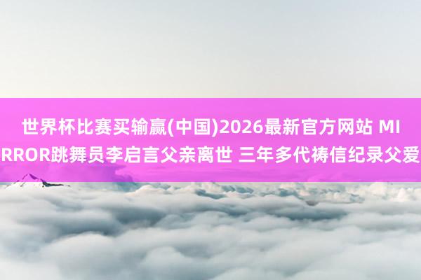 世界杯比赛买输赢(中国)2026最新官方网站 MIRROR跳舞员李启言父亲离世 三年多代祷信纪录父爱