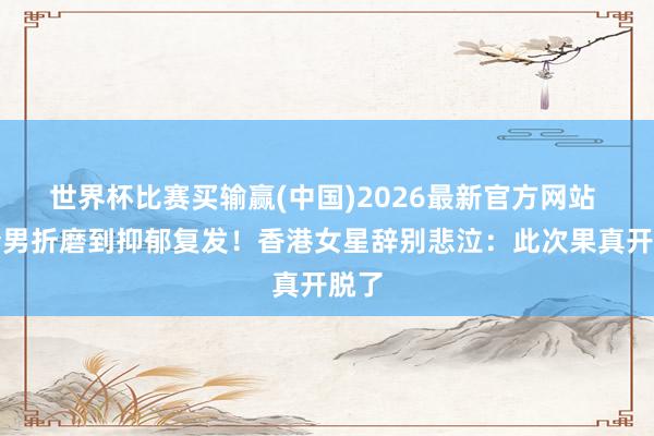 世界杯比赛买输赢(中国)2026最新官方网站 被渣男折磨到抑郁复发！香港女星辞别悲泣：此次果真开脱了