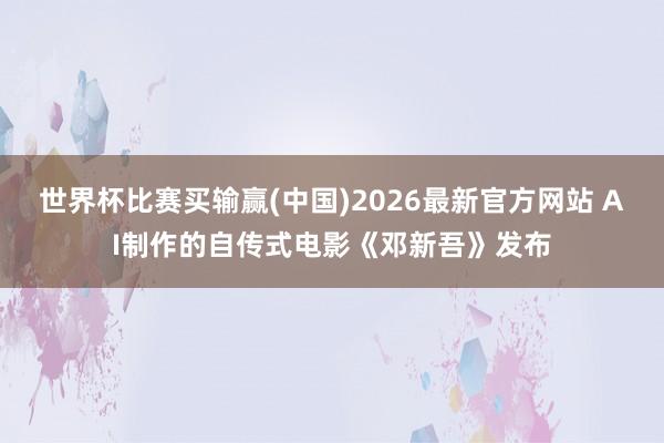 世界杯比赛买输赢(中国)2026最新官方网站 AI制作的自传式电影《邓新吾》发布