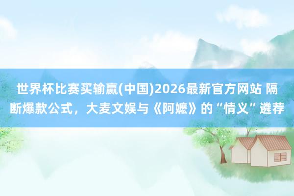 世界杯比赛买输赢(中国)2026最新官方网站 隔断爆款公式，大麦文娱与《阿嬷》的“情义”遴荐