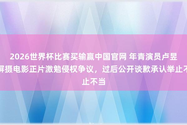 2026世界杯比赛买输赢中国官网 年青演员卢昱晓屏摄电影正片激勉侵权争议，过后公开谈歉承认举止不当