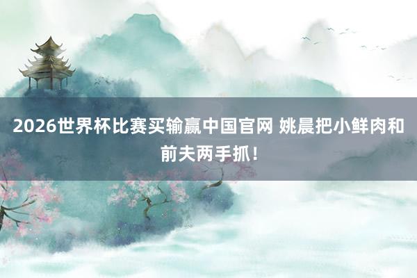 2026世界杯比赛买输赢中国官网 姚晨把小鲜肉和前夫两手抓！