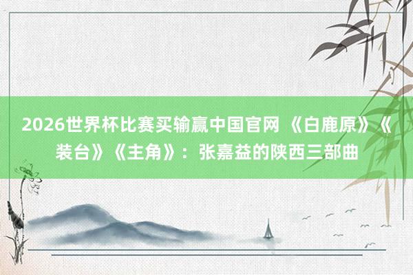 2026世界杯比赛买输赢中国官网 《白鹿原》《装台》《主角》：张嘉益的陕西三部曲