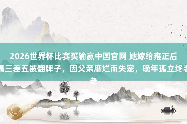 2026世界杯比赛买输赢中国官网 她嫁给雍正后隔三差五被翻牌子，因父亲靡烂而失宠，晚年孤立终老