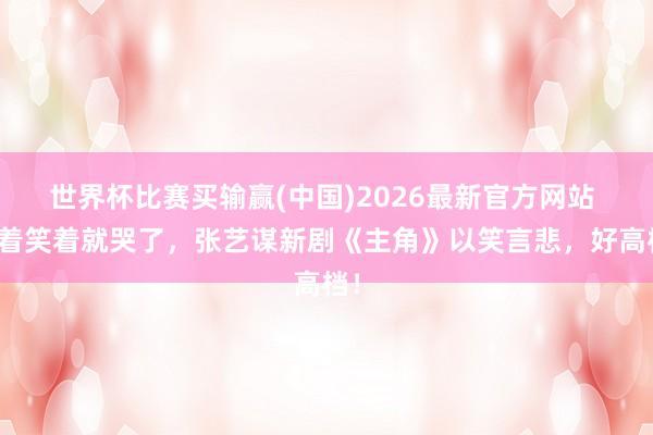 世界杯比赛买输赢(中国)2026最新官方网站 笑着笑着就哭了，张艺谋新剧《主角》以笑言悲，好高档！