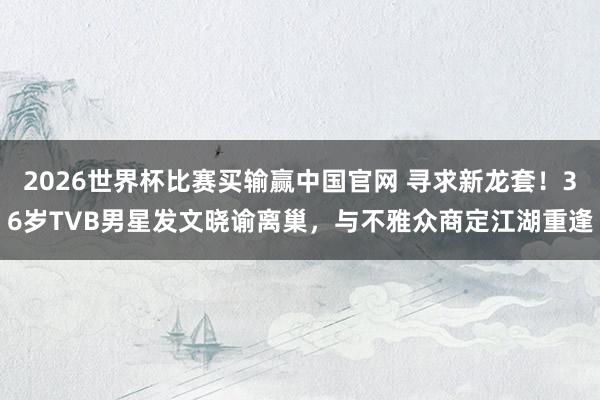 2026世界杯比赛买输赢中国官网 寻求新龙套！36岁TVB男星发文晓谕离巢，与不雅众商定江湖重逢