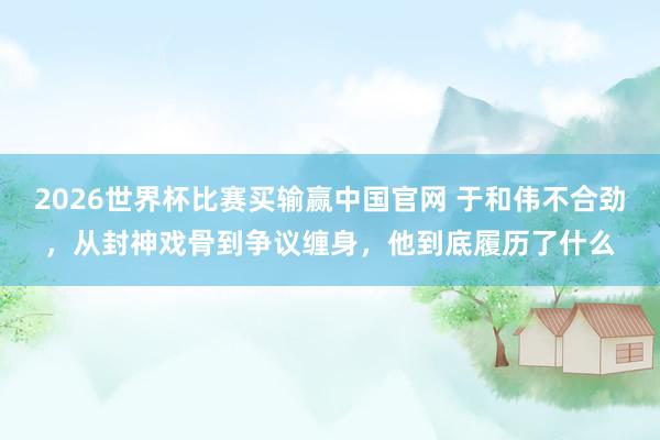 2026世界杯比赛买输赢中国官网 于和伟不合劲，从封神戏骨到争议缠身，他到底履历了什么