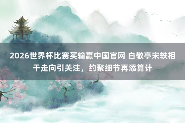 2026世界杯比赛买输赢中国官网 白敬亭宋轶相干走向引关注，约聚细节再添算计
