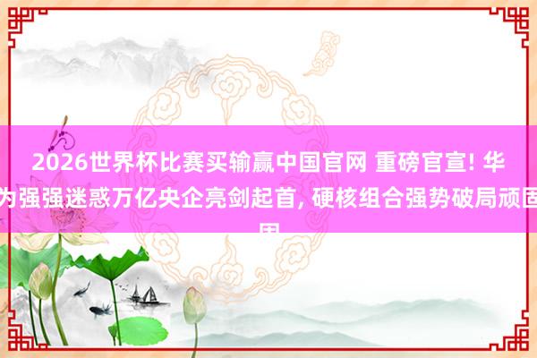 2026世界杯比赛买输赢中国官网 重磅官宣! 华为强强迷惑万亿央企亮剑起首， 硬核组合强势破局顽固
