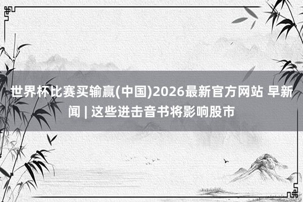 世界杯比赛买输赢(中国)2026最新官方网站 早新闻 | 这些进击音书将影响股市