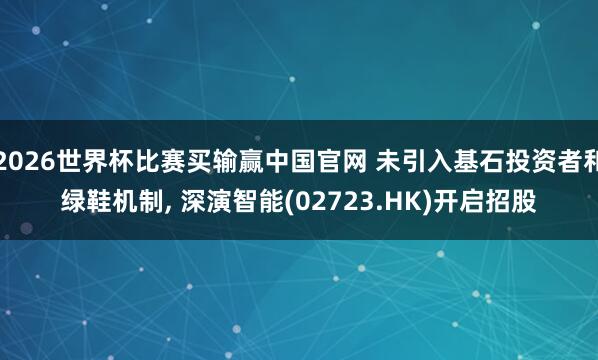 2026世界杯比赛买输赢中国官网 未引入基石投资者和绿鞋机制， 深演智能(02723.HK)开启招股