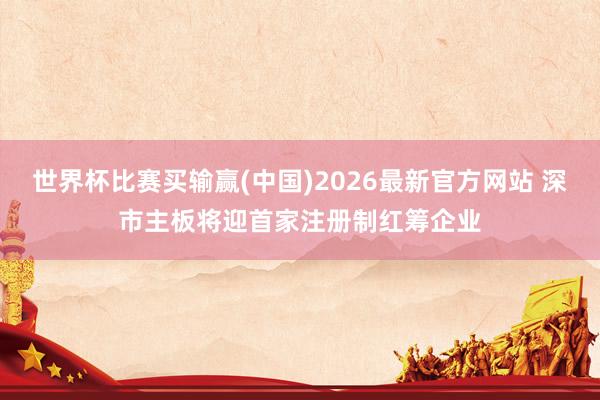 世界杯比赛买输赢(中国)2026最新官方网站 深市主板将迎首家注册制红筹企业