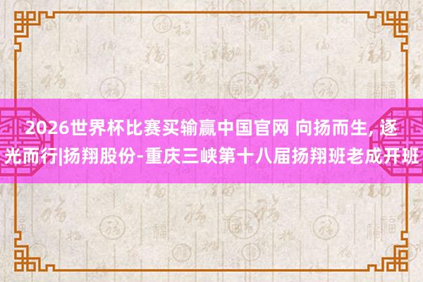 2026世界杯比赛买输赢中国官网 向扬而生， 逐光而行|扬翔股份-重庆三峡第十八届扬翔班老成开班