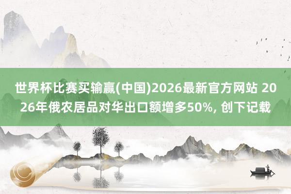 世界杯比赛买输赢(中国)2026最新官方网站 2026年俄农居品对华出口额增多50%， 创下记载